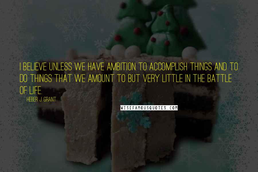 Heber J. Grant Quotes: I believe unless we have ambition to accomplish things and to do things that we amount to but very little in the battle of life.