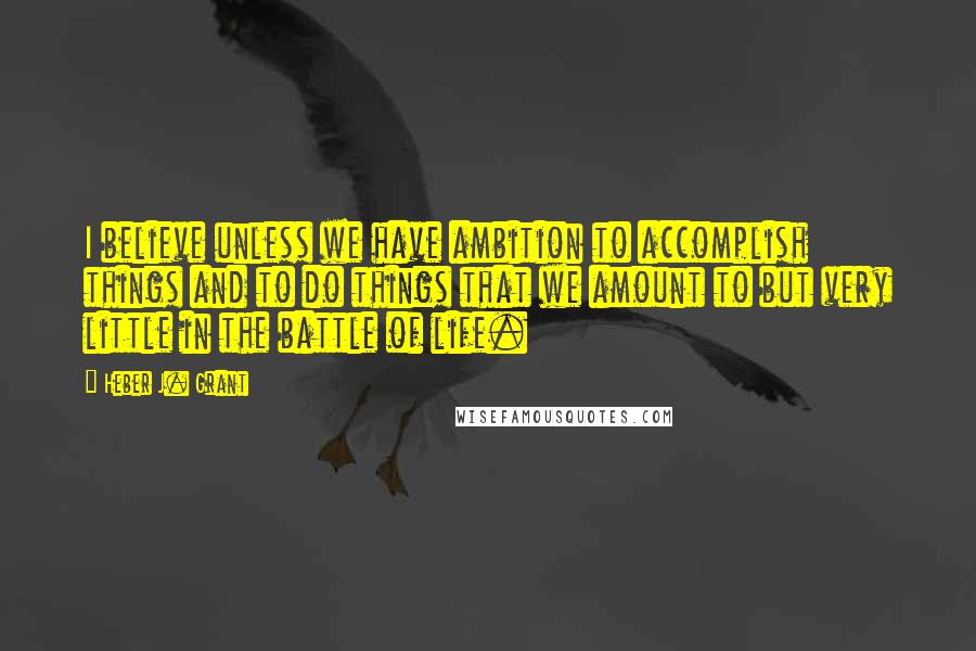 Heber J. Grant Quotes: I believe unless we have ambition to accomplish things and to do things that we amount to but very little in the battle of life.