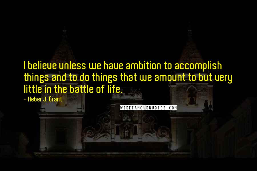 Heber J. Grant Quotes: I believe unless we have ambition to accomplish things and to do things that we amount to but very little in the battle of life.