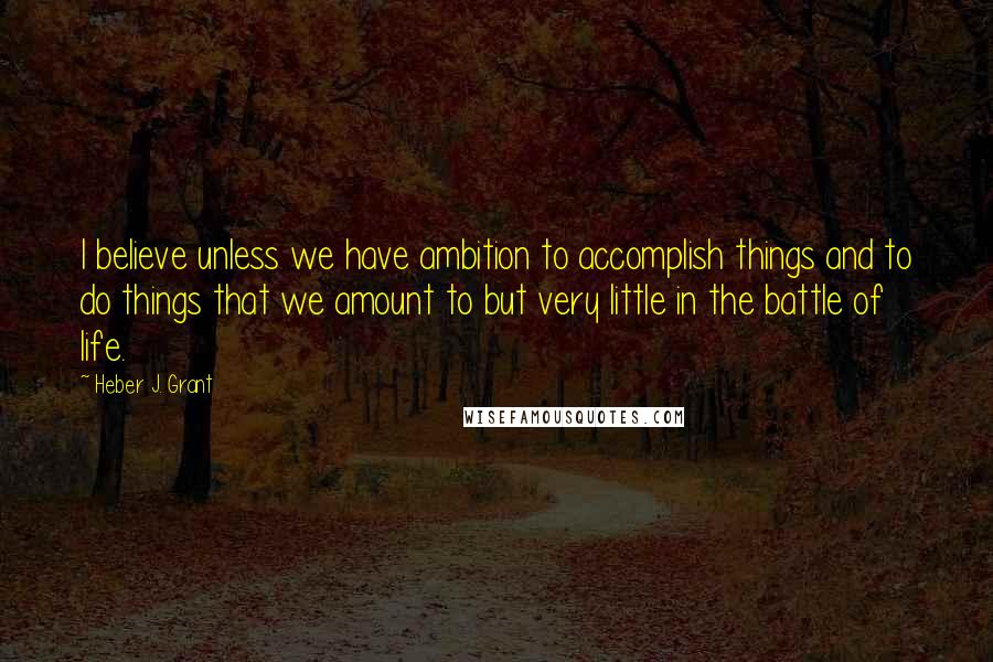 Heber J. Grant Quotes: I believe unless we have ambition to accomplish things and to do things that we amount to but very little in the battle of life.