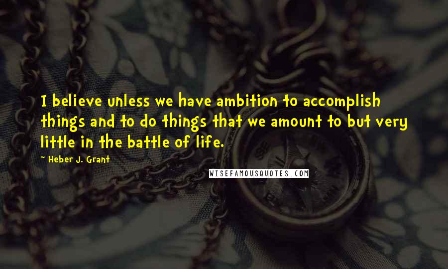 Heber J. Grant Quotes: I believe unless we have ambition to accomplish things and to do things that we amount to but very little in the battle of life.