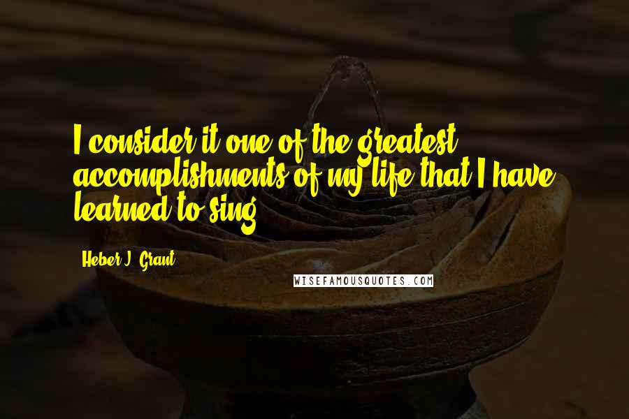 Heber J. Grant Quotes: I consider it one of the greatest accomplishments of my life that I have learned to sing.