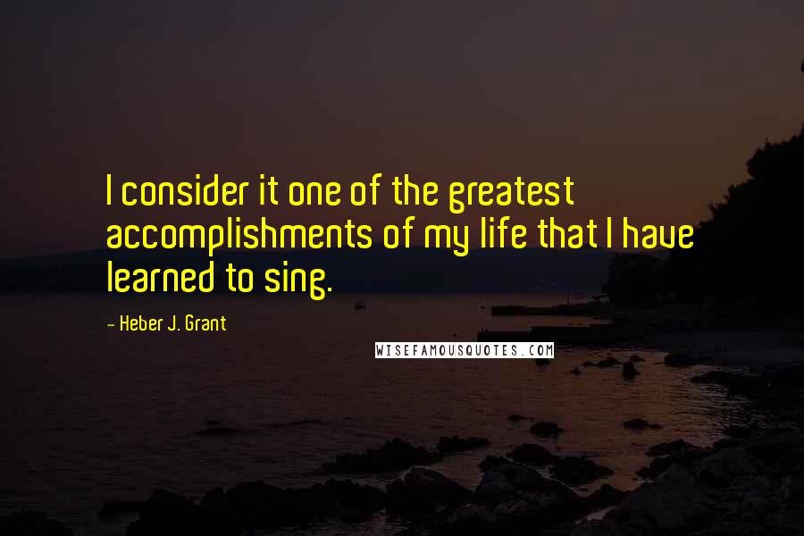 Heber J. Grant Quotes: I consider it one of the greatest accomplishments of my life that I have learned to sing.