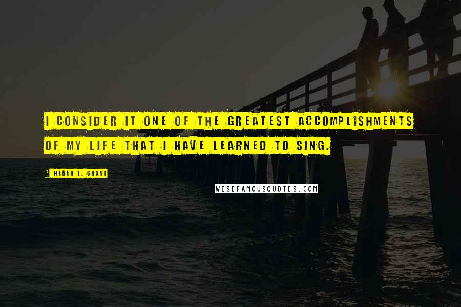 Heber J. Grant Quotes: I consider it one of the greatest accomplishments of my life that I have learned to sing.