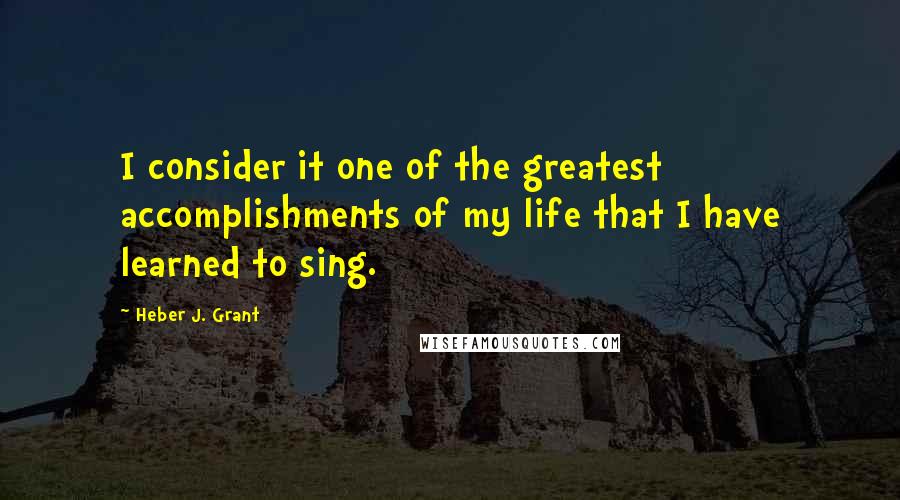 Heber J. Grant Quotes: I consider it one of the greatest accomplishments of my life that I have learned to sing.