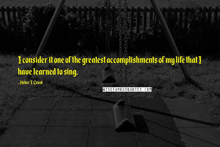 Heber J. Grant Quotes: I consider it one of the greatest accomplishments of my life that I have learned to sing.