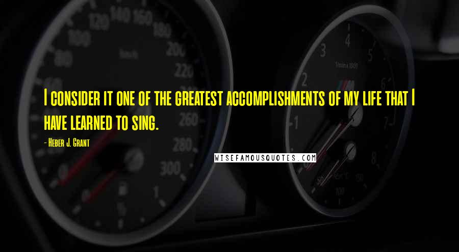 Heber J. Grant Quotes: I consider it one of the greatest accomplishments of my life that I have learned to sing.