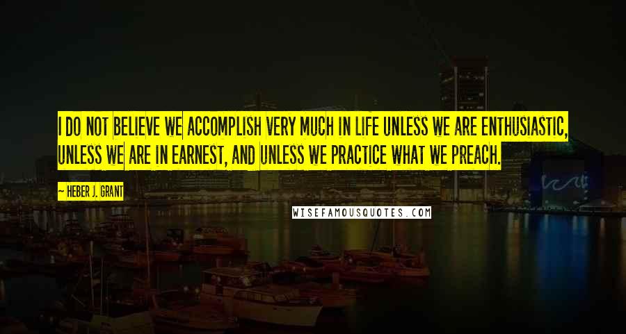 Heber J. Grant Quotes: I do not believe we accomplish very much in life unless we are enthusiastic, unless we are in earnest, and unless we practice what we preach.