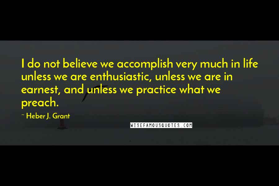 Heber J. Grant Quotes: I do not believe we accomplish very much in life unless we are enthusiastic, unless we are in earnest, and unless we practice what we preach.