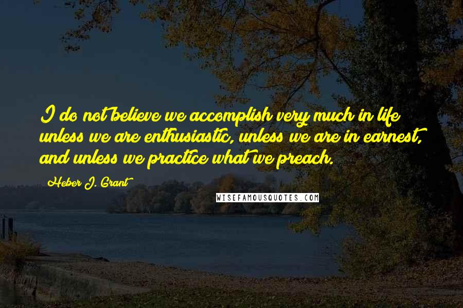 Heber J. Grant Quotes: I do not believe we accomplish very much in life unless we are enthusiastic, unless we are in earnest, and unless we practice what we preach.