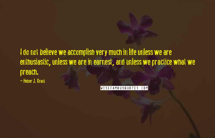 Heber J. Grant Quotes: I do not believe we accomplish very much in life unless we are enthusiastic, unless we are in earnest, and unless we practice what we preach.