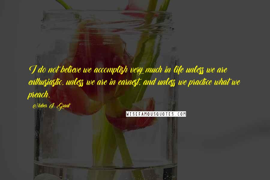 Heber J. Grant Quotes: I do not believe we accomplish very much in life unless we are enthusiastic, unless we are in earnest, and unless we practice what we preach.