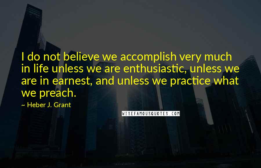 Heber J. Grant Quotes: I do not believe we accomplish very much in life unless we are enthusiastic, unless we are in earnest, and unless we practice what we preach.
