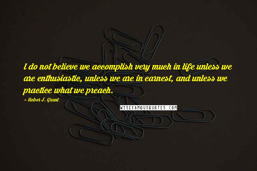 Heber J. Grant Quotes: I do not believe we accomplish very much in life unless we are enthusiastic, unless we are in earnest, and unless we practice what we preach.
