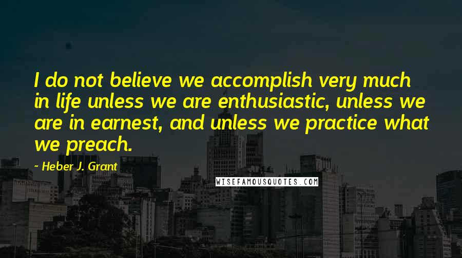 Heber J. Grant Quotes: I do not believe we accomplish very much in life unless we are enthusiastic, unless we are in earnest, and unless we practice what we preach.