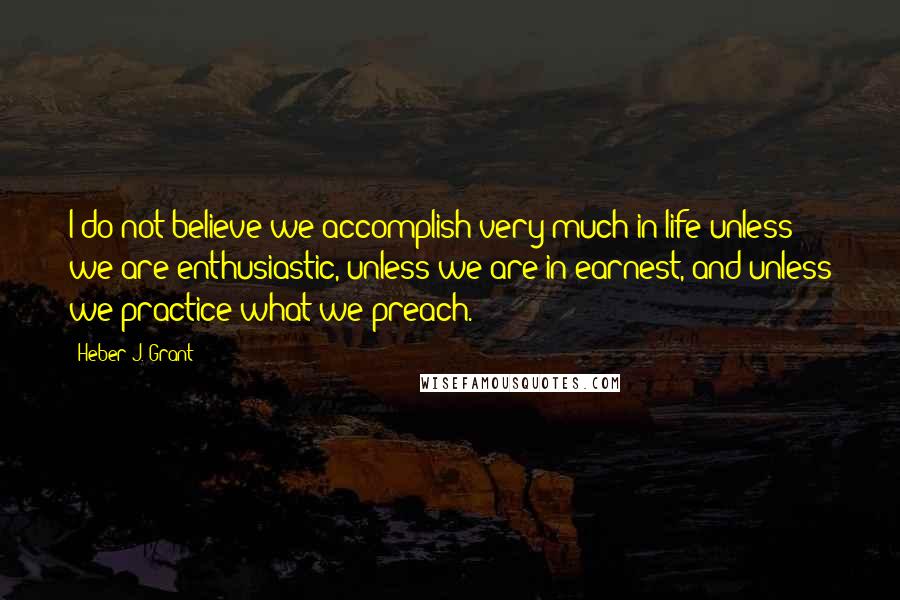 Heber J. Grant Quotes: I do not believe we accomplish very much in life unless we are enthusiastic, unless we are in earnest, and unless we practice what we preach.