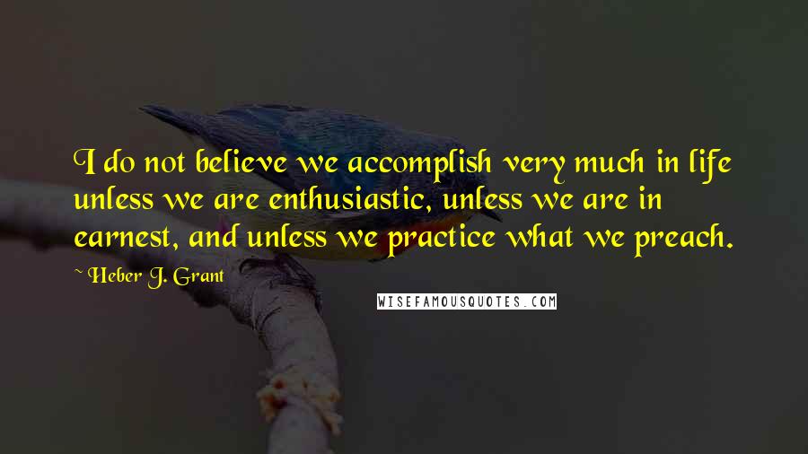 Heber J. Grant Quotes: I do not believe we accomplish very much in life unless we are enthusiastic, unless we are in earnest, and unless we practice what we preach.