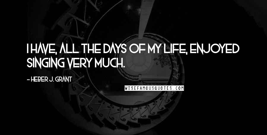 Heber J. Grant Quotes: I have, all the days of my life, enjoyed singing very much.