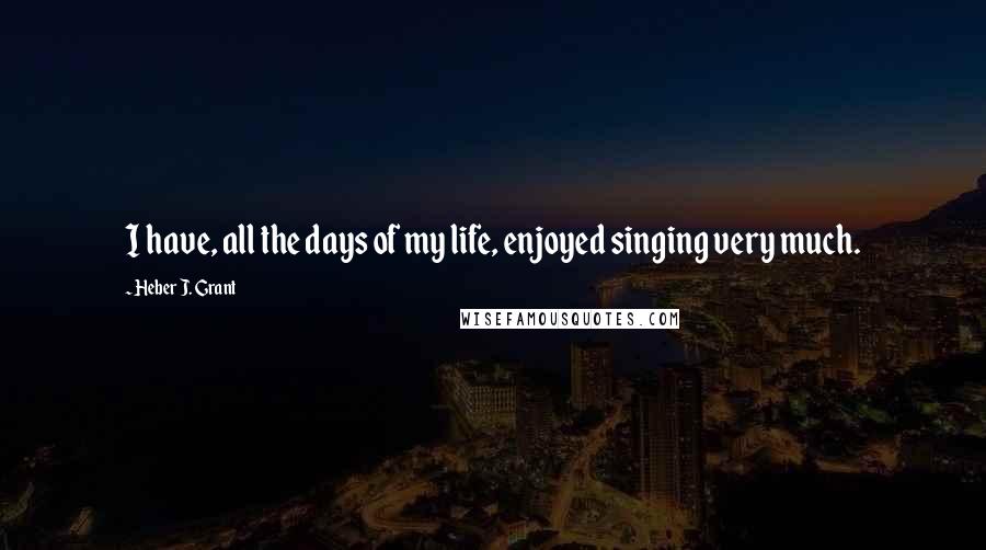 Heber J. Grant Quotes: I have, all the days of my life, enjoyed singing very much.