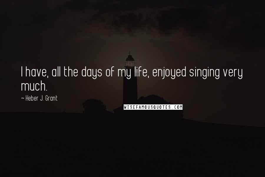 Heber J. Grant Quotes: I have, all the days of my life, enjoyed singing very much.