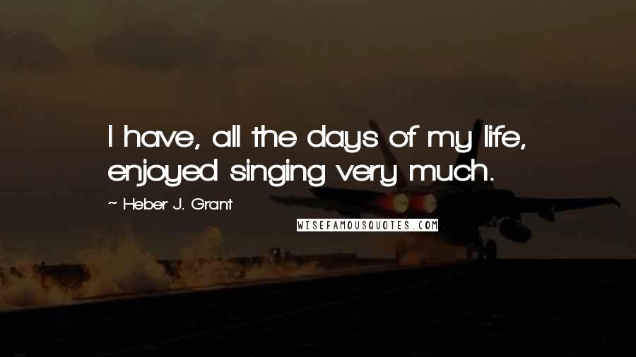 Heber J. Grant Quotes: I have, all the days of my life, enjoyed singing very much.