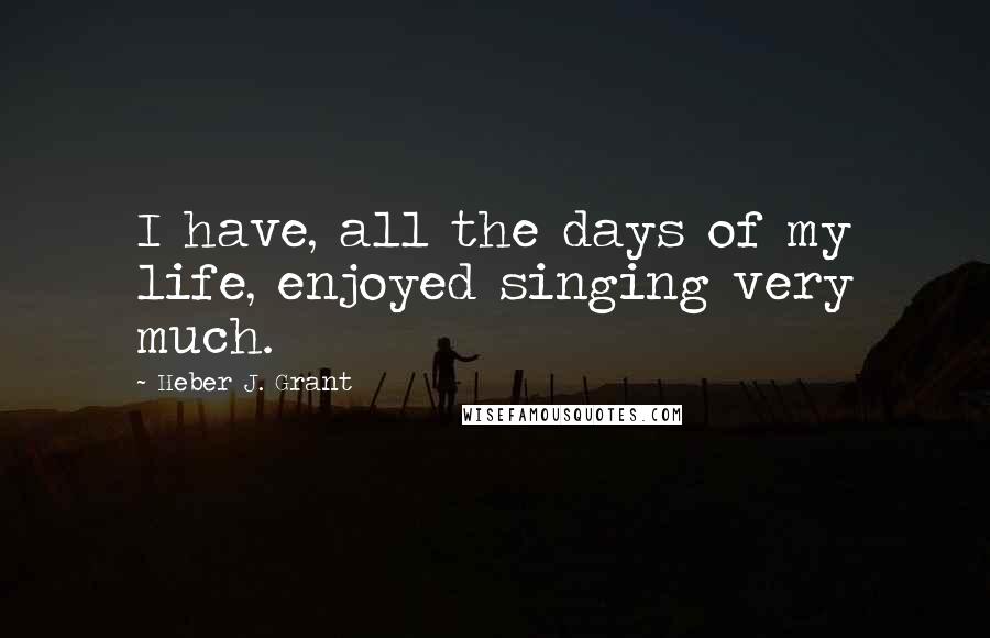 Heber J. Grant Quotes: I have, all the days of my life, enjoyed singing very much.