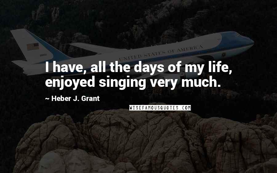 Heber J. Grant Quotes: I have, all the days of my life, enjoyed singing very much.