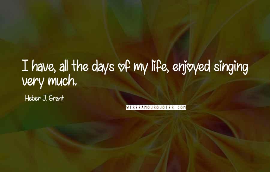 Heber J. Grant Quotes: I have, all the days of my life, enjoyed singing very much.