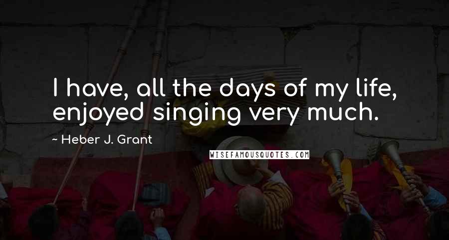 Heber J. Grant Quotes: I have, all the days of my life, enjoyed singing very much.