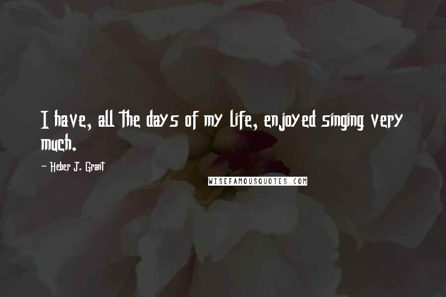 Heber J. Grant Quotes: I have, all the days of my life, enjoyed singing very much.