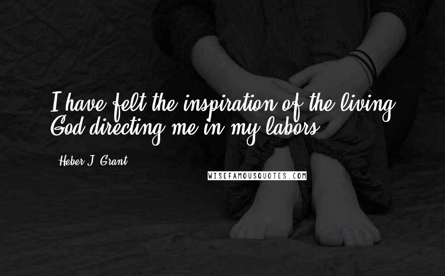 Heber J. Grant Quotes: I have felt the inspiration of the living God directing me in my labors.