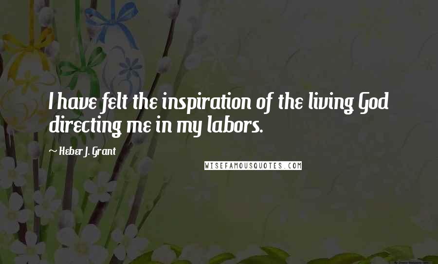 Heber J. Grant Quotes: I have felt the inspiration of the living God directing me in my labors.