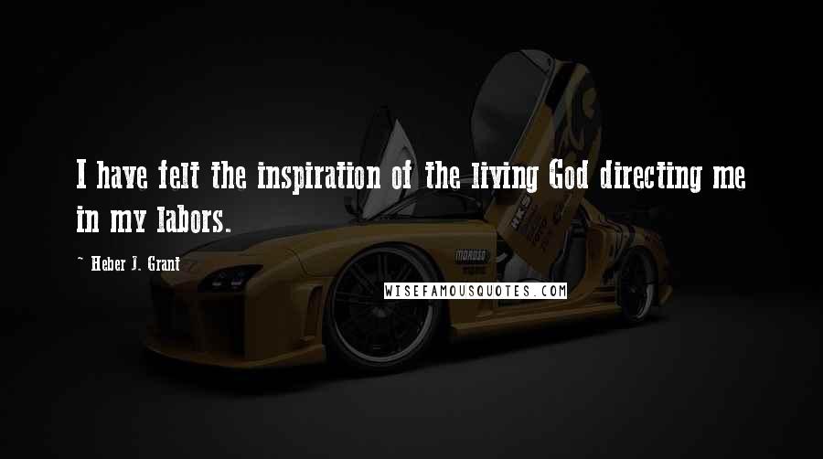 Heber J. Grant Quotes: I have felt the inspiration of the living God directing me in my labors.