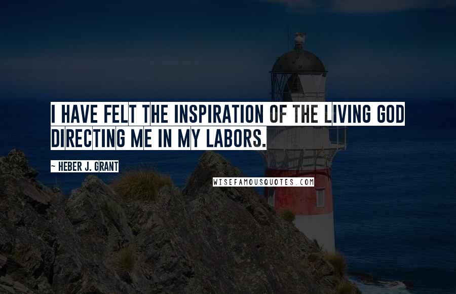 Heber J. Grant Quotes: I have felt the inspiration of the living God directing me in my labors.