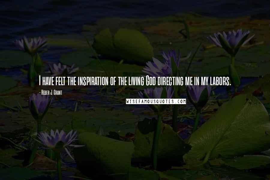 Heber J. Grant Quotes: I have felt the inspiration of the living God directing me in my labors.