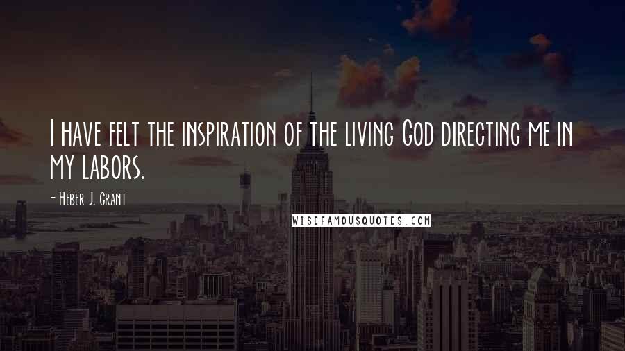 Heber J. Grant Quotes: I have felt the inspiration of the living God directing me in my labors.