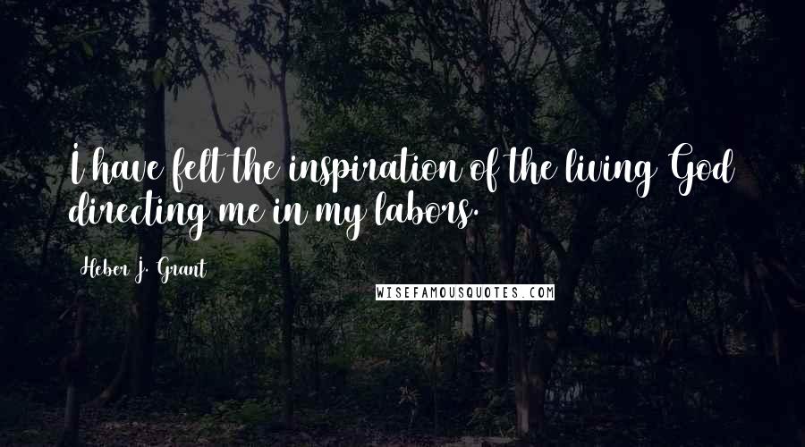 Heber J. Grant Quotes: I have felt the inspiration of the living God directing me in my labors.