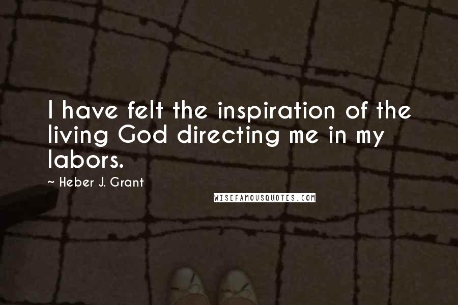 Heber J. Grant Quotes: I have felt the inspiration of the living God directing me in my labors.