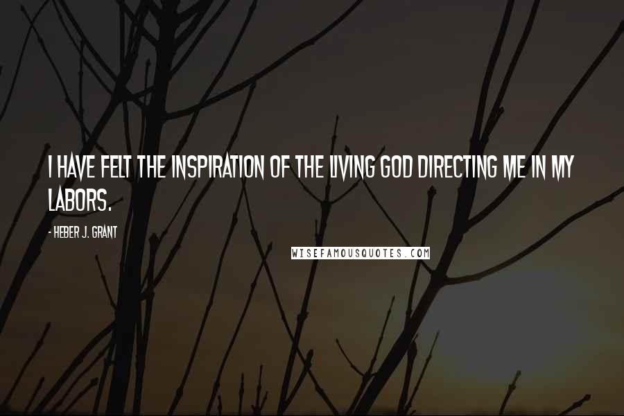 Heber J. Grant Quotes: I have felt the inspiration of the living God directing me in my labors.