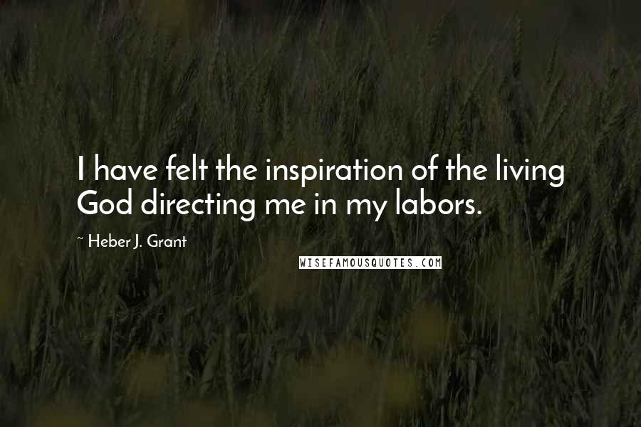 Heber J. Grant Quotes: I have felt the inspiration of the living God directing me in my labors.