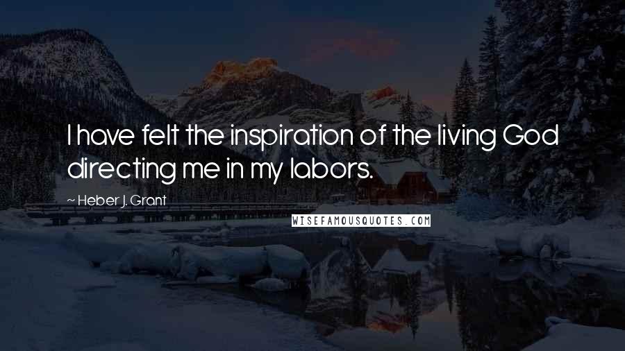 Heber J. Grant Quotes: I have felt the inspiration of the living God directing me in my labors.