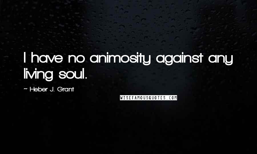 Heber J. Grant Quotes: I have no animosity against any living soul.