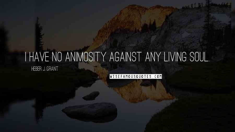 Heber J. Grant Quotes: I have no animosity against any living soul.