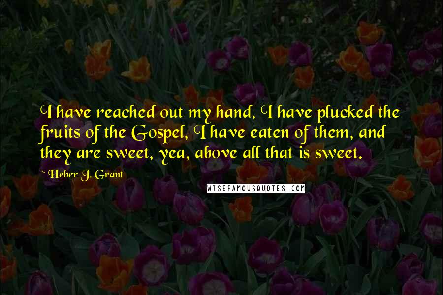 Heber J. Grant Quotes: I have reached out my hand, I have plucked the fruits of the Gospel, I have eaten of them, and they are sweet, yea, above all that is sweet.