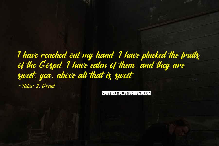 Heber J. Grant Quotes: I have reached out my hand, I have plucked the fruits of the Gospel, I have eaten of them, and they are sweet, yea, above all that is sweet.