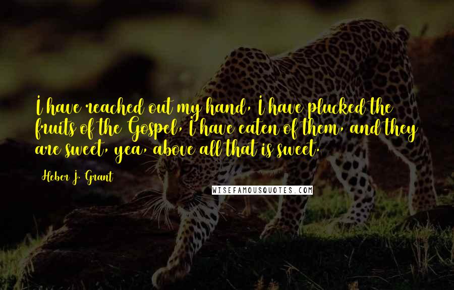 Heber J. Grant Quotes: I have reached out my hand, I have plucked the fruits of the Gospel, I have eaten of them, and they are sweet, yea, above all that is sweet.