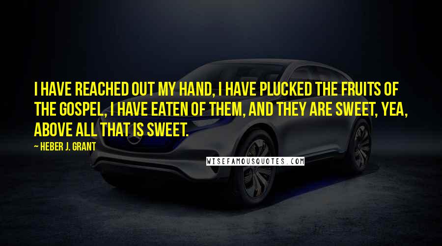 Heber J. Grant Quotes: I have reached out my hand, I have plucked the fruits of the Gospel, I have eaten of them, and they are sweet, yea, above all that is sweet.