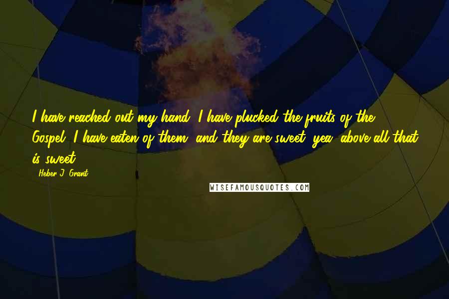 Heber J. Grant Quotes: I have reached out my hand, I have plucked the fruits of the Gospel, I have eaten of them, and they are sweet, yea, above all that is sweet.