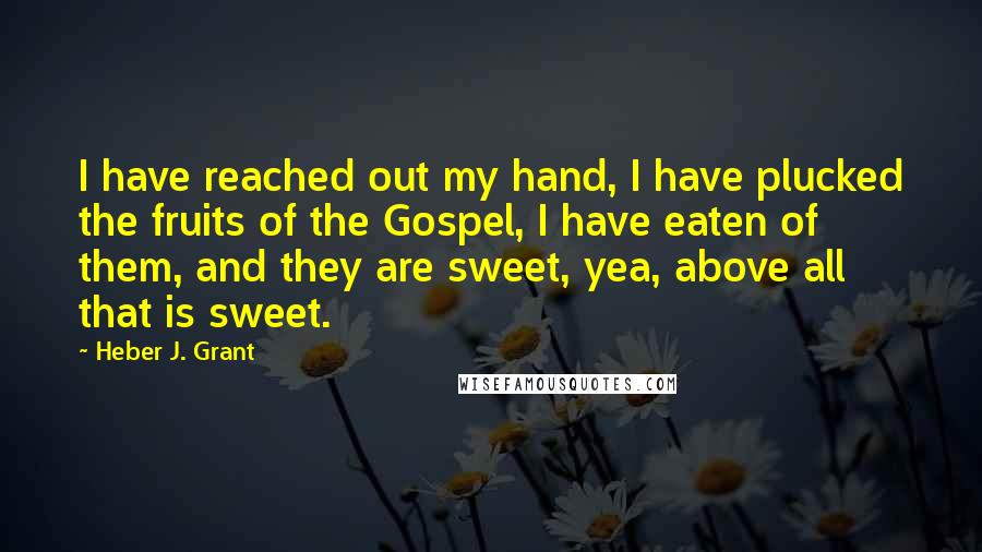 Heber J. Grant Quotes: I have reached out my hand, I have plucked the fruits of the Gospel, I have eaten of them, and they are sweet, yea, above all that is sweet.