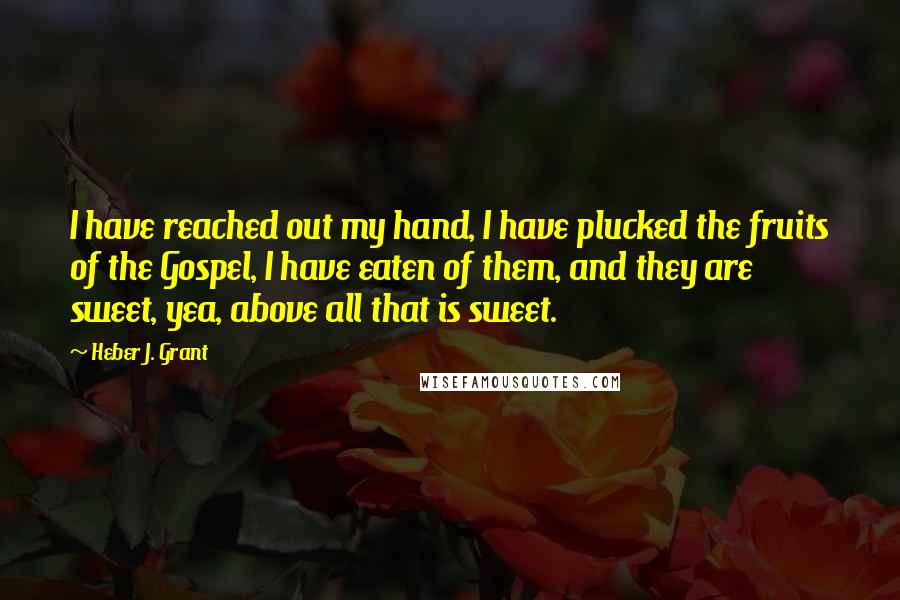 Heber J. Grant Quotes: I have reached out my hand, I have plucked the fruits of the Gospel, I have eaten of them, and they are sweet, yea, above all that is sweet.